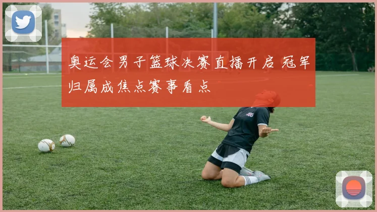 奥运会男子篮球决赛直播开启 冠军归属成焦点赛事看点