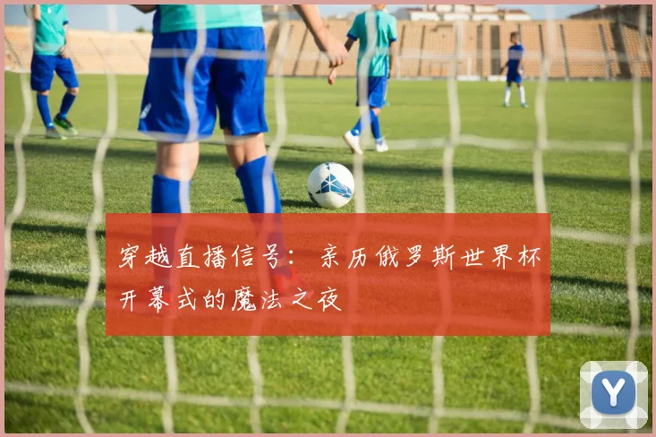 穿越直播信号：亲历俄罗斯世界杯开幕式的魔法之夜